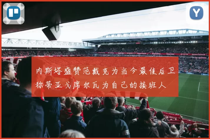 内斯塔盛赞范戴克为当今最佳后卫称蒂亚戈席尔瓦为自己的接班人