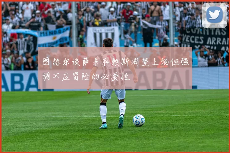 图赫尔谈萨卡和赖斯渴望上场但强调不应冒险的必要性