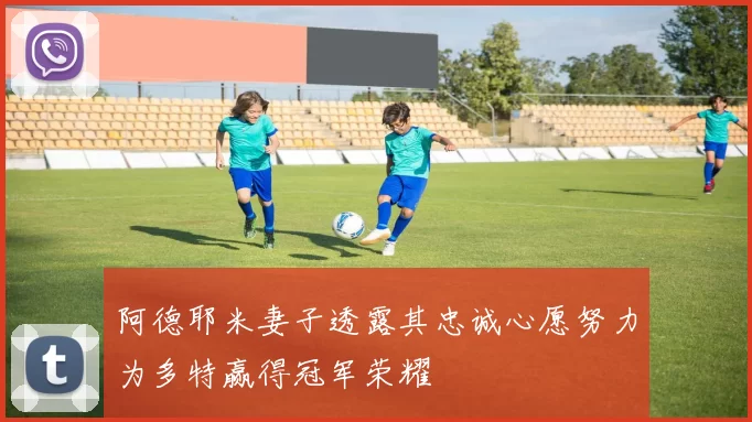 阿德耶米妻子透露其忠诚心愿努力为多特赢得冠军荣耀