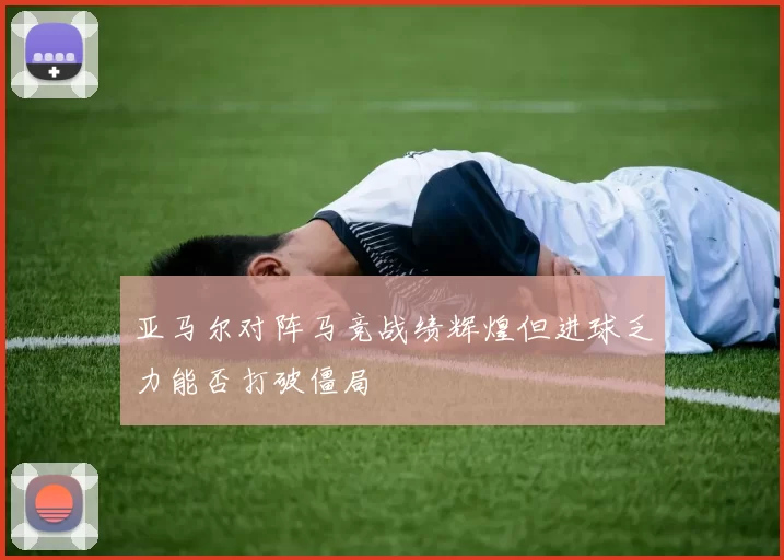 亚马尔对阵马竞战绩辉煌但进球乏力能否打破僵局