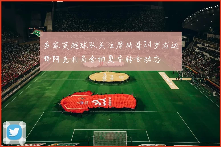 多家英超球队关注摩纳哥24岁右边锋阿克利乌舍的夏季转会动态
