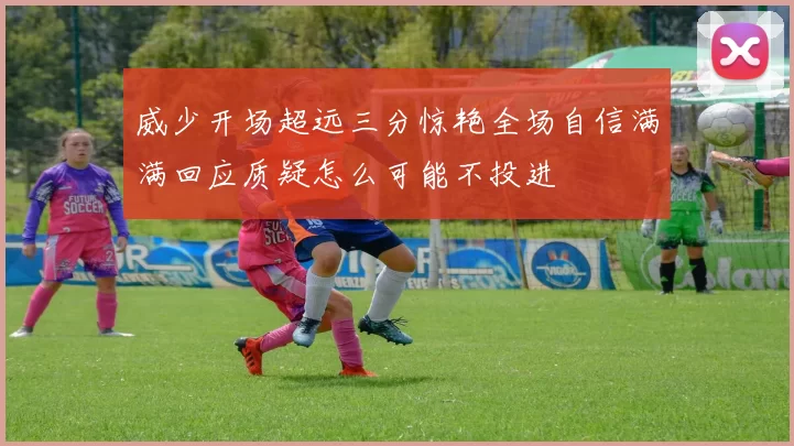 威少开场超远三分惊艳全场自信满满回应质疑怎么可能不投进