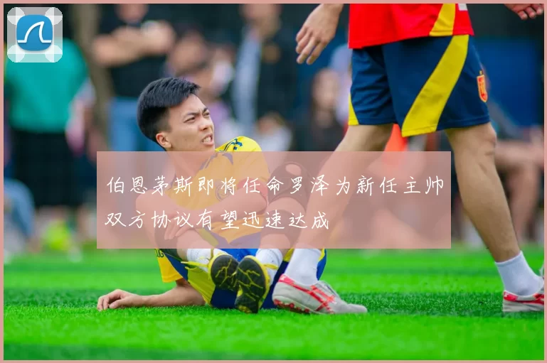 伯恩茅斯即将任命罗泽为新任主帅双方协议有望迅速达成