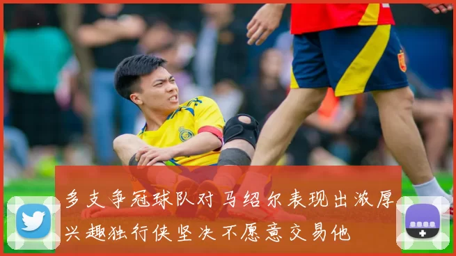 多支争冠球队对马绍尔表现出浓厚兴趣独行侠坚决不愿意交易他