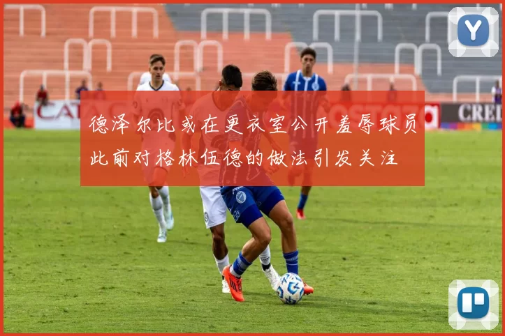 德泽尔比或在更衣室公开羞辱球员此前对格林伍德的做法引发关注