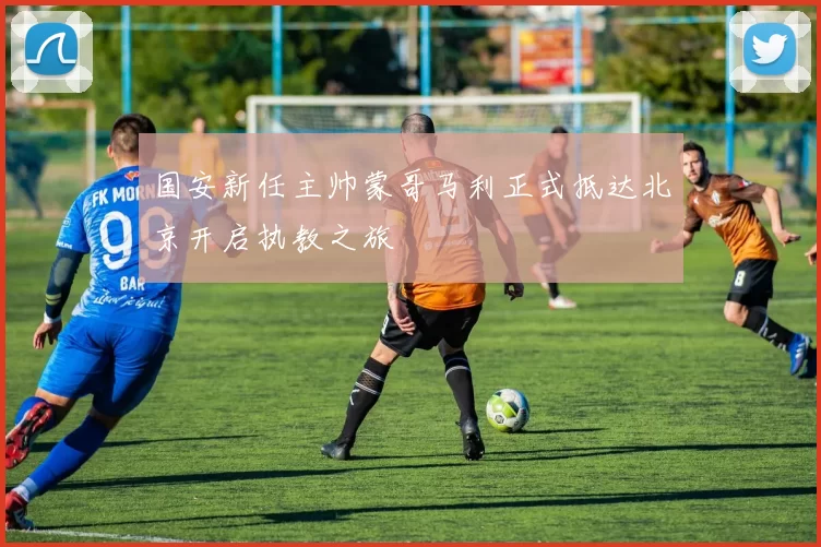 国安新任主帅蒙哥马利正式抵达北京开启执教之旅