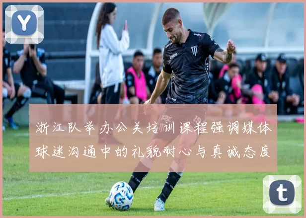 浙江队举办公关培训课程强调媒体球迷沟通中的礼貌耐心与真诚态度