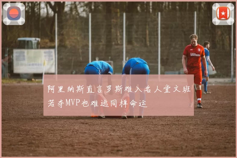 阿里纳斯直言罗斯难入名人堂文班若夺MVP也难逃同样命运