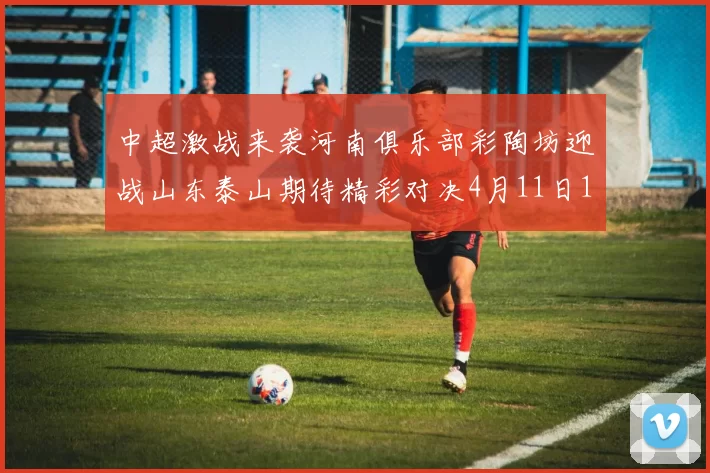 中超激战来袭河南俱乐部彩陶坊迎战山东泰山期待精彩对决4月11日19点35分开赛