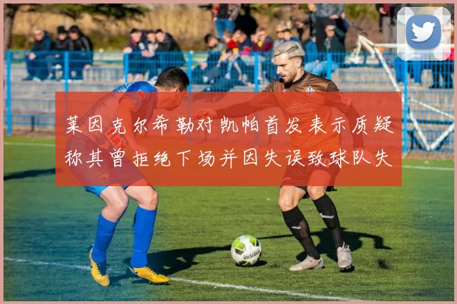 莱因克尔希勒对凯帕首发表示质疑称其曾拒绝下场并因失误致球队失球