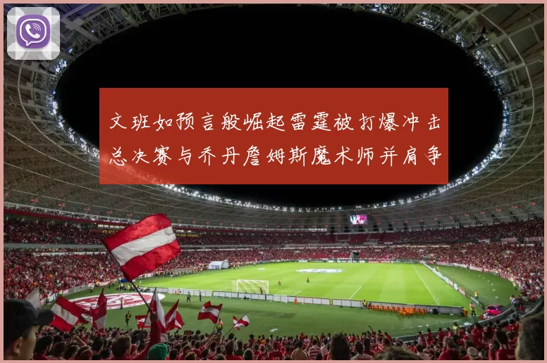 文班如预言般崛起雷霆被打爆冲击总决赛与乔丹詹姆斯魔术师并肩争首冠