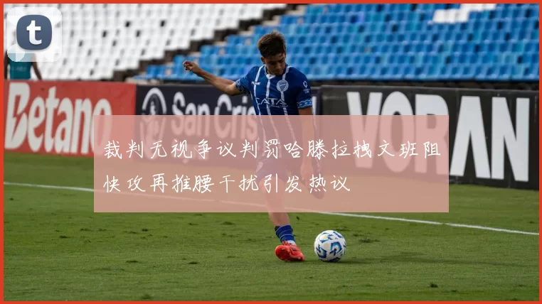 裁判无视争议判罚哈滕拉拽文班阻快攻再推腰干扰引发热议