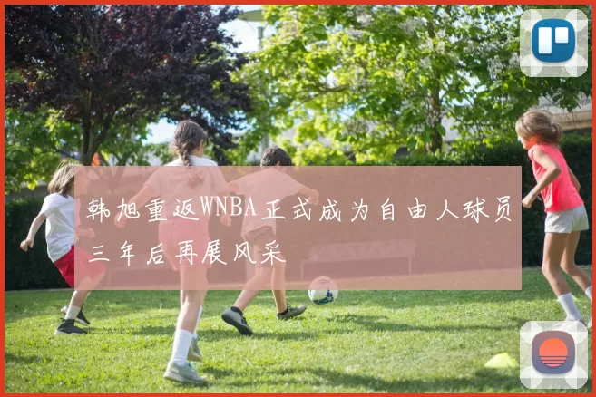 韩旭重返WNBA正式成为自由人球员三年后再展风采