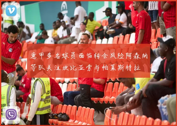 意甲多名球员面临转会风险阿森纳等队关注坎比亚索与帕莱斯特拉