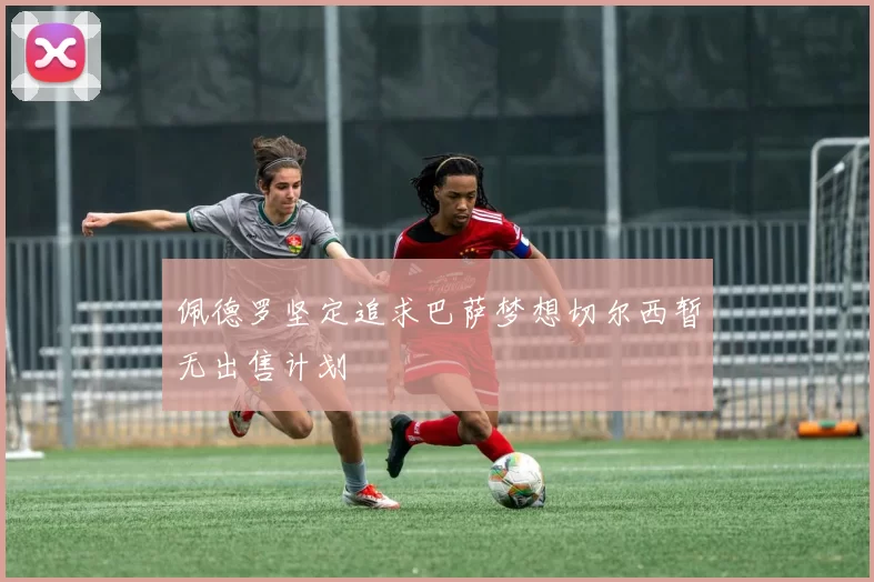 佩德罗坚定追求巴萨梦想切尔西暂无出售计划