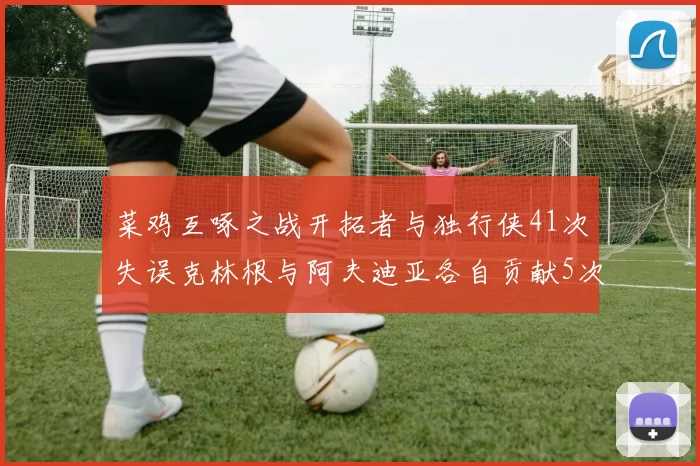 菜鸡互啄之战开拓者与独行侠41次失误克林根与阿夫迪亚各自贡献5次失误