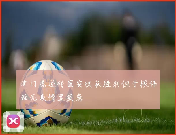 津门虎逆转国安收获胜利但于根伟面无表情显疲惫