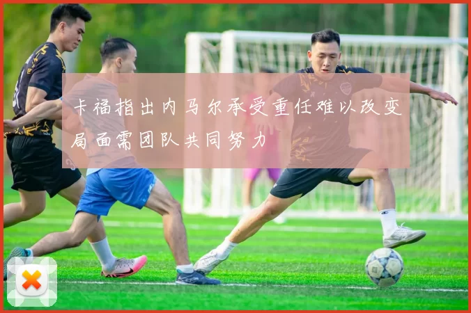 卡福指出内马尔承受重任难以改变局面需团队共同努力